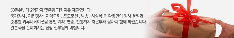 50만원부터 2억까지 맞춤형 패키지를 제안합니다. 국가행사 , 기업행사 , 지역축제 , 프로모션 , 방송 , 시상식 등 다방면의 행사 경험과 충분한 커뮤니케이션을 통한 기획, 연출, 진행까지 처음부터 끝까지 함께 하겠습니다. 결혼식을 준비하시는 신랑 신부님께 바칩니다.